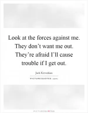 Look at the forces against me. They don’t want me out. They’re afraid I’ll cause trouble if I get out Picture Quote #1