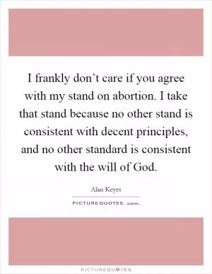 I frankly don’t care if you agree with my stand on abortion. I take that stand because no other stand is consistent with decent principles, and no other standard is consistent with the will of God Picture Quote #1