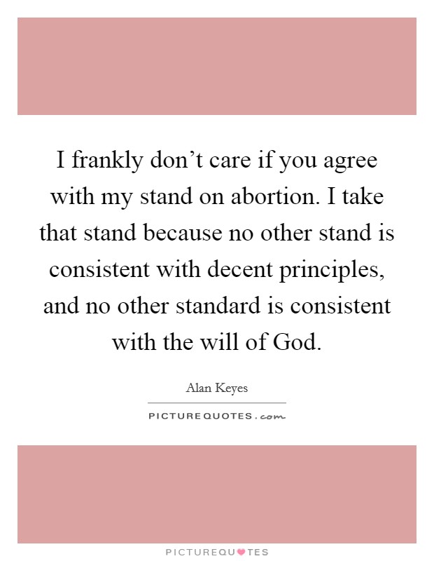 I frankly don't care if you agree with my stand on abortion. I take that stand because no other stand is consistent with decent principles, and no other standard is consistent with the will of God Picture Quote #1