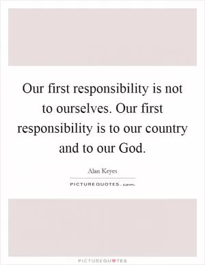 Our first responsibility is not to ourselves. Our first responsibility is to our country and to our God Picture Quote #1