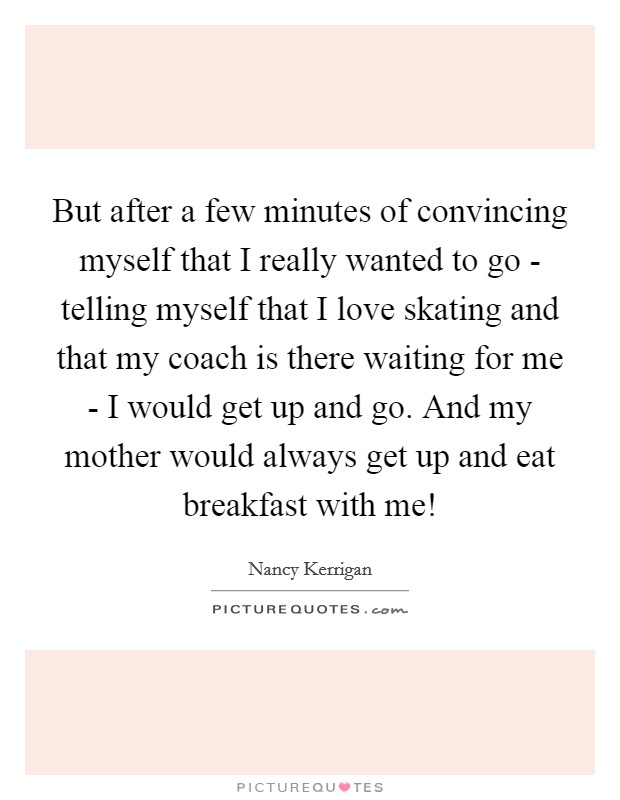But after a few minutes of convincing myself that I really wanted to go - telling myself that I love skating and that my coach is there waiting for me - I would get up and go. And my mother would always get up and eat breakfast with me! Picture Quote #1