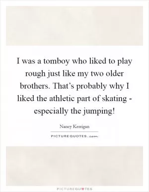I was a tomboy who liked to play rough just like my two older brothers. That’s probably why I liked the athletic part of skating - especially the jumping! Picture Quote #1
