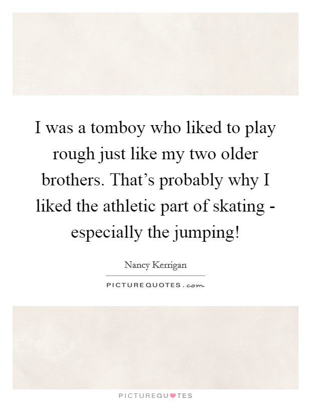 I was a tomboy who liked to play rough just like my two older brothers. That's probably why I liked the athletic part of skating - especially the jumping! Picture Quote #1