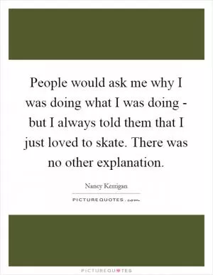 People would ask me why I was doing what I was doing - but I always told them that I just loved to skate. There was no other explanation Picture Quote #1