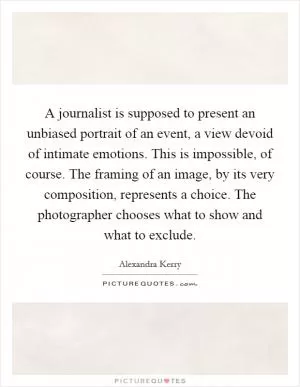 A journalist is supposed to present an unbiased portrait of an event, a view devoid of intimate emotions. This is impossible, of course. The framing of an image, by its very composition, represents a choice. The photographer chooses what to show and what to exclude Picture Quote #1