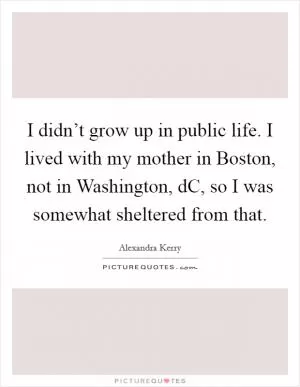 I didn’t grow up in public life. I lived with my mother in Boston, not in Washington, dC, so I was somewhat sheltered from that Picture Quote #1