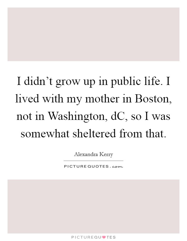 I didn't grow up in public life. I lived with my mother in Boston, not in Washington, dC, so I was somewhat sheltered from that Picture Quote #1