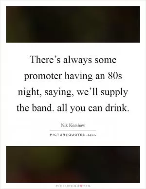 There’s always some promoter having an  80s night, saying, we’ll supply the band. all you can drink Picture Quote #1