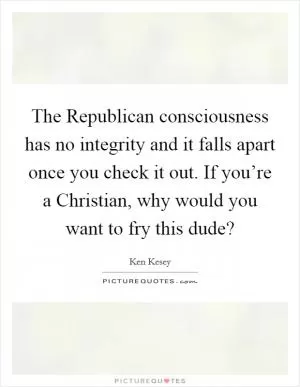 The Republican consciousness has no integrity and it falls apart once you check it out. If you’re a Christian, why would you want to fry this dude? Picture Quote #1