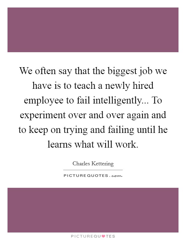 We often say that the biggest job we have is to teach a newly hired employee to fail intelligently... To experiment over and over again and to keep on trying and failing until he learns what will work Picture Quote #1