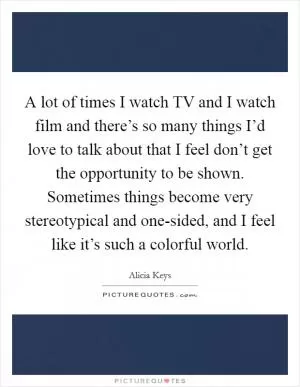 A lot of times I watch TV and I watch film and there’s so many things I’d love to talk about that I feel don’t get the opportunity to be shown. Sometimes things become very stereotypical and one-sided, and I feel like it’s such a colorful world Picture Quote #1