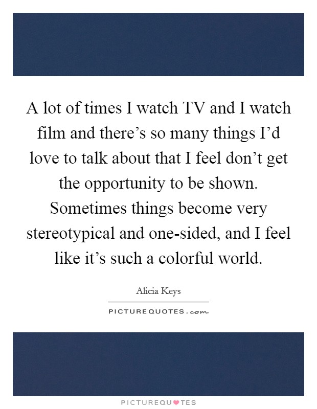 A lot of times I watch TV and I watch film and there's so many things I'd love to talk about that I feel don't get the opportunity to be shown. Sometimes things become very stereotypical and one-sided, and I feel like it's such a colorful world Picture Quote #1