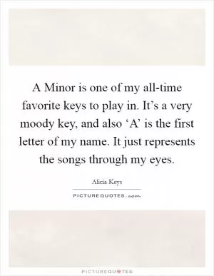 A Minor is one of my all-time favorite keys to play in. It’s a very moody key, and also ‘A’ is the first letter of my name. It just represents the songs through my eyes Picture Quote #1