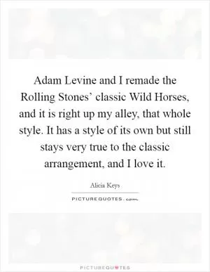 Adam Levine and I remade the Rolling Stones’ classic Wild Horses, and it is right up my alley, that whole style. It has a style of its own but still stays very true to the classic arrangement, and I love it Picture Quote #1