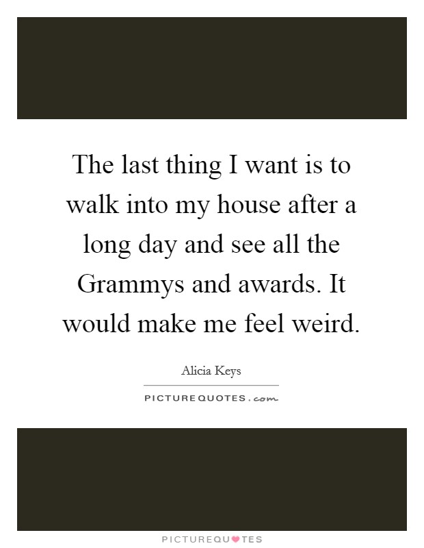 The last thing I want is to walk into my house after a long day and see all the Grammys and awards. It would make me feel weird Picture Quote #1