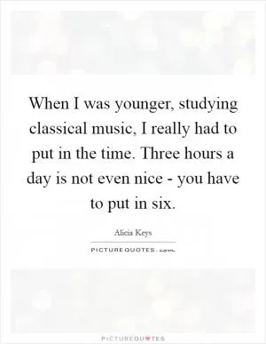 When I was younger, studying classical music, I really had to put in the time. Three hours a day is not even nice - you have to put in six Picture Quote #1