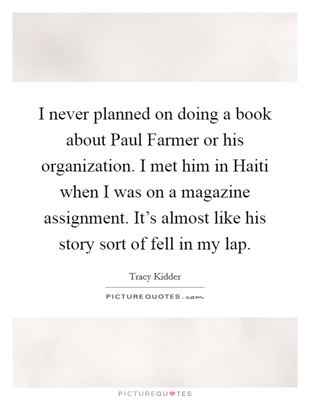 I never planned on doing a book about Paul Farmer or his organization. I met him in Haiti when I was on a magazine assignment. It's almost like his story sort of fell in my lap Picture Quote #1