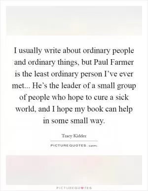 I usually write about ordinary people and ordinary things, but Paul Farmer is the least ordinary person I’ve ever met... He’s the leader of a small group of people who hope to cure a sick world, and I hope my book can help in some small way Picture Quote #1