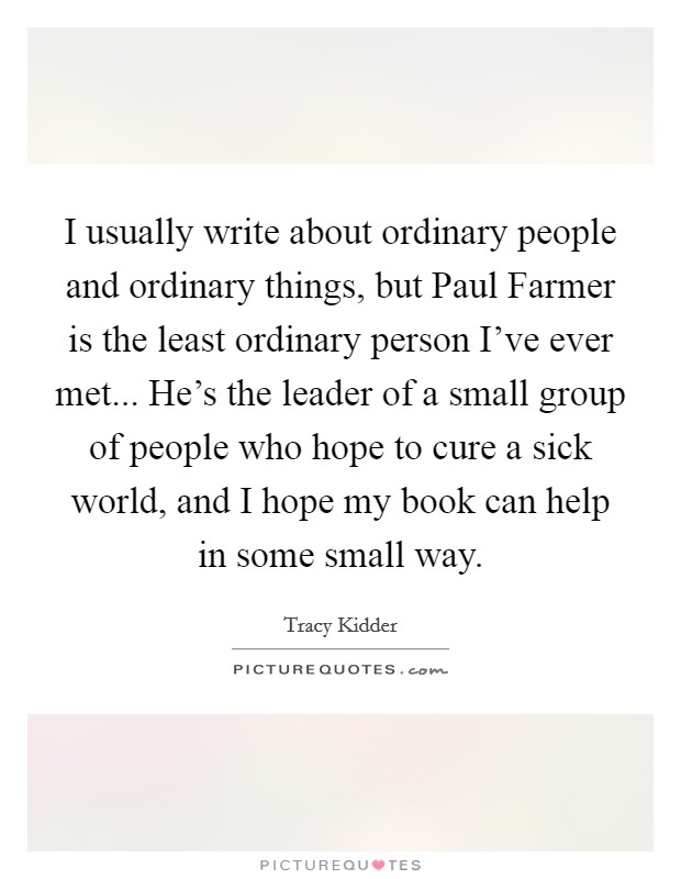I usually write about ordinary people and ordinary things, but Paul Farmer is the least ordinary person I've ever met... He's the leader of a small group of people who hope to cure a sick world, and I hope my book can help in some small way Picture Quote #1
