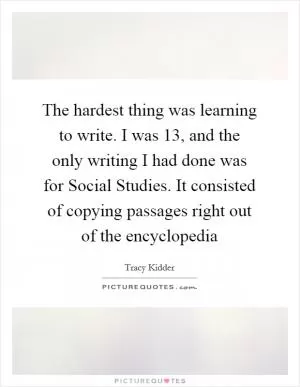 The hardest thing was learning to write. I was 13, and the only writing I had done was for Social Studies. It consisted of copying passages right out of the encyclopedia Picture Quote #1