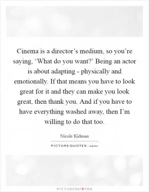 Cinema is a director’s medium, so you’re saying, ‘What do you want?’ Being an actor is about adapting - physically and emotionally. If that means you have to look great for it and they can make you look great, then thank you. And if you have to have everything washed away, then I’m willing to do that too Picture Quote #1