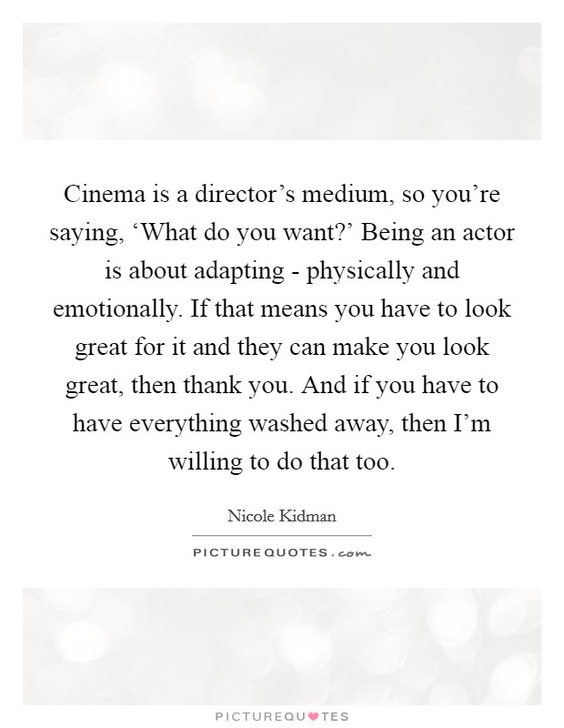 Cinema is a director's medium, so you're saying, ‘What do you want?' Being an actor is about adapting - physically and emotionally. If that means you have to look great for it and they can make you look great, then thank you. And if you have to have everything washed away, then I'm willing to do that too Picture Quote #1