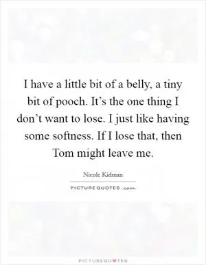 I have a little bit of a belly, a tiny bit of pooch. It’s the one thing I don’t want to lose. I just like having some softness. If I lose that, then Tom might leave me Picture Quote #1