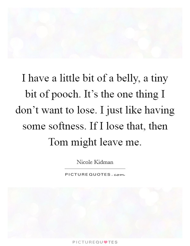 I have a little bit of a belly, a tiny bit of pooch. It's the one thing I don't want to lose. I just like having some softness. If I lose that, then Tom might leave me Picture Quote #1