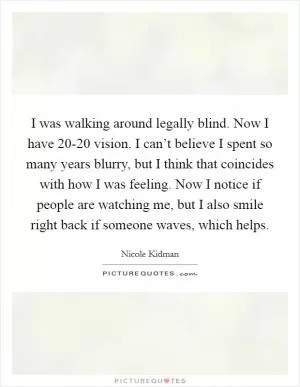 I was walking around legally blind. Now I have 20-20 vision. I can’t believe I spent so many years blurry, but I think that coincides with how I was feeling. Now I notice if people are watching me, but I also smile right back if someone waves, which helps Picture Quote #1