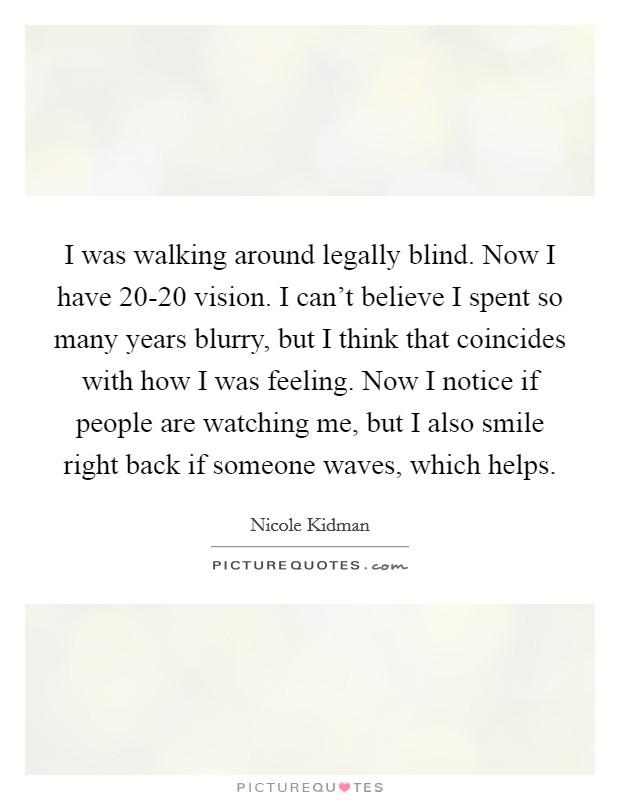 I was walking around legally blind. Now I have 20-20 vision. I can't believe I spent so many years blurry, but I think that coincides with how I was feeling. Now I notice if people are watching me, but I also smile right back if someone waves, which helps Picture Quote #1