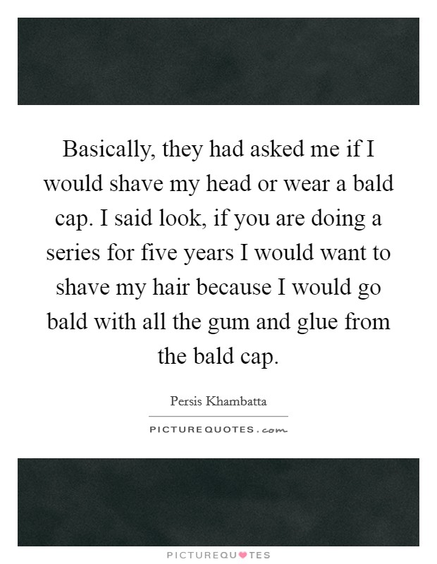 Basically, they had asked me if I would shave my head or wear a bald cap. I said look, if you are doing a series for five years I would want to shave my hair because I would go bald with all the gum and glue from the bald cap Picture Quote #1