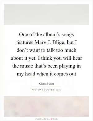 One of the album’s songs features Mary J. Blige, but I don’t want to talk too much about it yet. I think you will hear the music that’s been playing in my head when it comes out Picture Quote #1