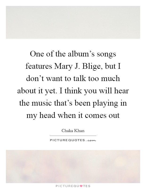 One of the album's songs features Mary J. Blige, but I don't want to talk too much about it yet. I think you will hear the music that's been playing in my head when it comes out Picture Quote #1