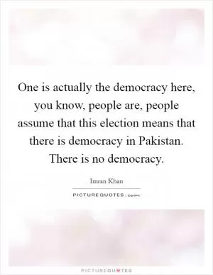 One is actually the democracy here, you know, people are, people assume that this election means that there is democracy in Pakistan. There is no democracy Picture Quote #1