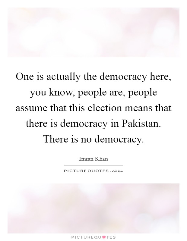 One is actually the democracy here, you know, people are, people assume that this election means that there is democracy in Pakistan. There is no democracy Picture Quote #1