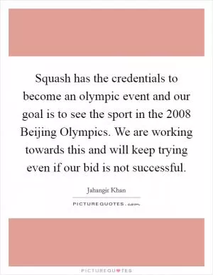 Squash has the credentials to become an olympic event and our goal is to see the sport in the 2008 Beijing Olympics. We are working towards this and will keep trying even if our bid is not successful Picture Quote #1
