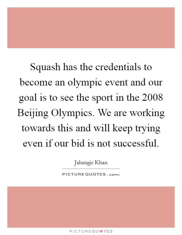 Squash has the credentials to become an olympic event and our goal is to see the sport in the 2008 Beijing Olympics. We are working towards this and will keep trying even if our bid is not successful Picture Quote #1