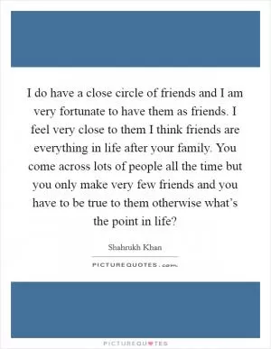 I do have a close circle of friends and I am very fortunate to have them as friends. I feel very close to them I think friends are everything in life after your family. You come across lots of people all the time but you only make very few friends and you have to be true to them otherwise what’s the point in life? Picture Quote #1