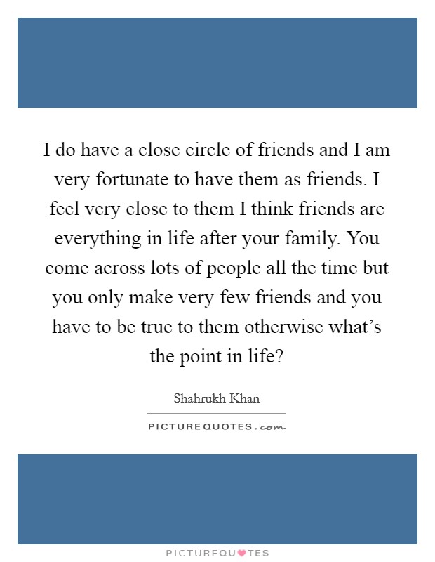 I do have a close circle of friends and I am very fortunate to have them as friends. I feel very close to them I think friends are everything in life after your family. You come across lots of people all the time but you only make very few friends and you have to be true to them otherwise what's the point in life? Picture Quote #1