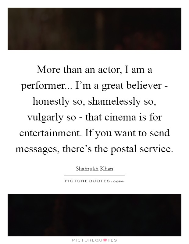 More than an actor, I am a performer... I'm a great believer - honestly so, shamelessly so, vulgarly so - that cinema is for entertainment. If you want to send messages, there's the postal service Picture Quote #1