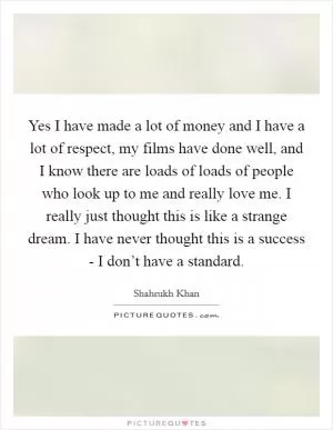 Yes I have made a lot of money and I have a lot of respect, my films have done well, and I know there are loads of loads of people who look up to me and really love me. I really just thought this is like a strange dream. I have never thought this is a success - I don’t have a standard Picture Quote #1