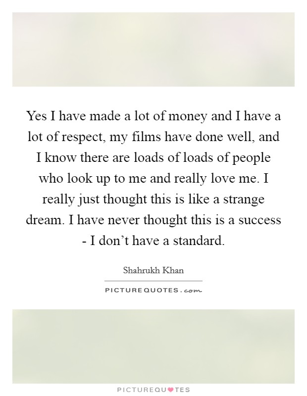 Yes I have made a lot of money and I have a lot of respect, my films have done well, and I know there are loads of loads of people who look up to me and really love me. I really just thought this is like a strange dream. I have never thought this is a success - I don't have a standard Picture Quote #1