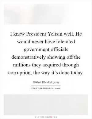 I knew President Yeltsin well. He would never have tolerated government officials demonstratively showing off the millions they acquired through corruption, the way it’s done today Picture Quote #1