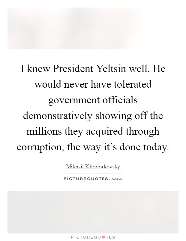 I knew President Yeltsin well. He would never have tolerated government officials demonstratively showing off the millions they acquired through corruption, the way it's done today Picture Quote #1
