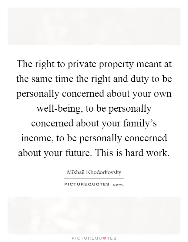 The right to private property meant at the same time the right and duty to be personally concerned about your own well-being, to be personally concerned about your family's income, to be personally concerned about your future. This is hard work Picture Quote #1