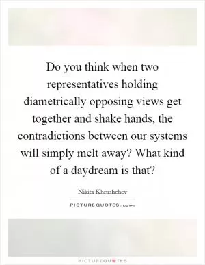 Do you think when two representatives holding diametrically opposing views get together and shake hands, the contradictions between our systems will simply melt away? What kind of a daydream is that? Picture Quote #1