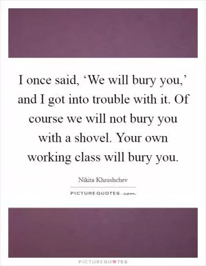 I once said, ‘We will bury you,’ and I got into trouble with it. Of course we will not bury you with a shovel. Your own working class will bury you Picture Quote #1