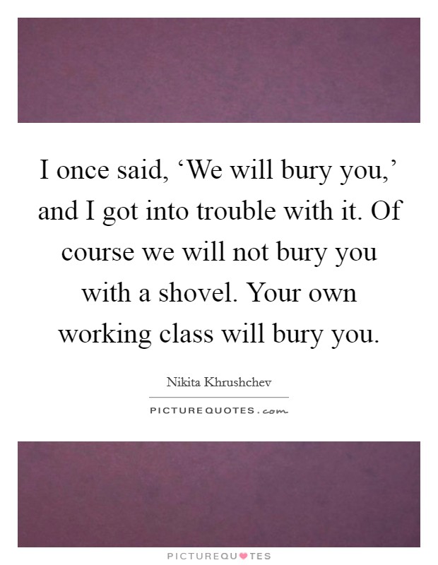 I once said, ‘We will bury you,' and I got into trouble with it. Of course we will not bury you with a shovel. Your own working class will bury you Picture Quote #1