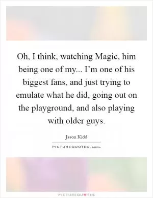 Oh, I think, watching Magic, him being one of my... I’m one of his biggest fans, and just trying to emulate what he did, going out on the playground, and also playing with older guys Picture Quote #1