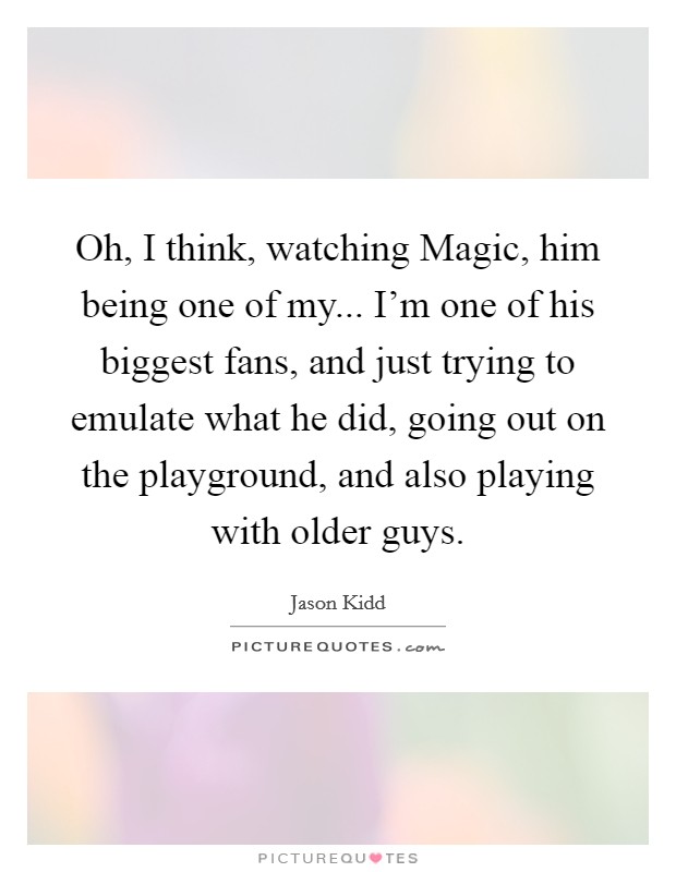 Oh, I think, watching Magic, him being one of my... I'm one of his biggest fans, and just trying to emulate what he did, going out on the playground, and also playing with older guys Picture Quote #1